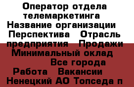 Оператор отдела телемаркетинга › Название организации ­ Перспектива › Отрасль предприятия ­ Продажи › Минимальный оклад ­ 25 000 - Все города Работа » Вакансии   . Ненецкий АО,Топседа п.